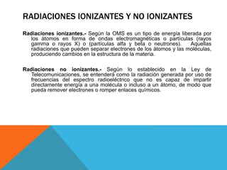 Radiaciones ionizantes.- Según la OMS es un tipo de energía liberada por
los átomos en forma de ondas electromagnéticas o partículas (rayos
gamma o rayos X) o (partículas alfa y beta o neutrones). Aquellas
radiaciones que pueden separar electrones de los átomos y las moléculas,
produciendo cambios en la estructura de la materia.
Radiaciones no ionizantes.- Según lo establecido en la Ley de
Telecomunicaciones, se entenderá como la radiación generada por uso de
frecuencias del espectro radioeléctrico que no es capaz de impartir
directamente energía a una molécula o incluso a un átomo, de modo que
pueda remover electrones o romper enlaces químicos.
RADIACIONES IONIZANTES Y NO IONIZANTES
 