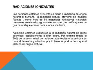 Las personas estamos expuestas a diario a radiación de origen
natural o humano, la radiación natural proviene de muchas
fuentes , como más de 60 materiales radiactivos naturales
presentes en el suelo, agua y aire, como el gas radón que es un
gas natural que emana de las rocas y la tierra.
Asimismo estamos expuestos a la radiación natural de rayos
cósmicos, especialmente a gran altura. Por término medio el
80% de la dosis anual de radiación que recibe una persona es
natural, terrestre y cósmica, por lo tanto se podría decir que el
20% es de origen artificial.
RADIACIONES IONIZANTES
 