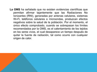 La OMS ha señalado que no existen evidencias científicas que
permitan afirmar tajantemente que las Radiaciones No
Ionizantes (RNI), generadas por antenas celulares, sistemas
Wi-Fi, teléfonos celulares o microondas, produzcan efectos
negativos sobre la salud de la población. Por el momento, el
único efecto comprobado, cuando se sobrepasan los límites
recomendados por la OMS, es el calentamiento de los tejidos
en los seres vivos, el cual desaparece un tiempo después de
quitar la fuente de radiación, tal como ocurre con cualquier
origen de calor.
 