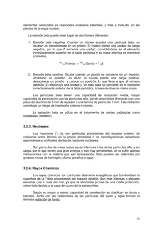 10
elementos producidos es reacciones nucleares naturales, y más a menudo, en las
plantas de energía nuclear.
La emisión beta puede tener lugar de dos formas diferentes:
1. Emisión beta negativa: Cuando un núcleo expulsa una partícula beta, un
neutrón es transformado en un protón. El núcleo pierde una unidad de carga
negativa, por lo que Z aumenta una unidad, convirtiéndose en el elemento
inmediatamente superior en la tabal periódica y su masa atómica se mantiene
constante.
187
75 Rhenio → 187
76 Osmio + 0
-1 β-
2. Emisión beta positiva: Ocurre cuando un protón se convierte en un neutrón,
emitiendo un positrón, es decir, el núcleo pierde una carga positiva,
desaparece un protón y parece un positrón, lo que lleva a que el número
atómico (Z) disminuya una unidad y, en este caso se convierte en el elemento
inmediatamente anterior de la tabla periódica, conservándose la misma masa.
Las partículas beta tienen una capacidad de ionización media, mayor
capacidad de penetración que las partículas alfa, siendo absorbidas (frenadas) por una
placa de aluminio de 5 mm de espesor o una lámina de plomo de 1 mm. Esta radiación
constituye un riesgo de irradiación externa e interna.
La radiación beta se utiliza en el tratamiento de ciertas patologías como
neoplasias (betatron)
3.2.3. Neutrones
Los neutrones (1
0 n), son partículas procedentes del espacio exterior, de
colisiones entre átomos en la propia atmósfera o de desintegraciones radiactivas
espontáneas o artificiales dentro de reactores nucleares.
Son partículas de masa cuatro veces inferiores a las de las partículas alfa, y sin
carga, por lo que tienen una gran energía y son muy penetrantes, al no sufrir apenas
interacciones con la materia que van atravesando. Sólo pueden ser detenidas por
gruesos muros de hormigón, plomo, parafina o agua.
3.2.4. Rayos Cósmicos
Los rayos cósmicos son partículas altamente energéticas que bombardean la
superficie de la Tierra procedentes del espacio exterior. Son más intensas a altitudes
elevadas que a nivel del mar, ya que la atmósfera provee de una cierta protección,
sobre todo debida a la capa de ozono de la estratosfera.
Según su mayor o menor capacidad de penetración se clasifican en duros y
blandos. Junto con las radiaciones de las partículas del suelo y agua forman la
llamada radiación de fondo.
 