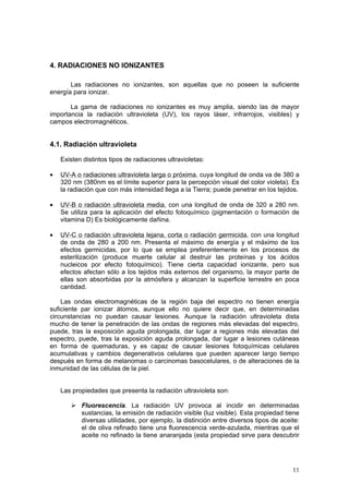 11
4. RADIACIONES NO IONIZANTES
Las radiaciones no ionizantes, son aquellas que no poseen la suficiente
energía para ionizar.
La gama de radiaciones no ionizantes es muy amplia, siendo las de mayor
importancia la radiación ultravioleta (UV), los rayos láser, infrarrojos, visibles) y
campos electromagnéticos.
4.1. Radiación ultravioleta
Existen distintos tipos de radiaciones ultravioletas:
• UV-A o radiaciones ultravioleta larga o próxima, cuya longitud de onda va de 380 a
320 nm (380nm es el límite superior para la percepción visual del color violeta). Es
la radiación que con más intensidad llega a la Tierra; puede penetrar en los tejidos.
• UV-B o radiación ultravioleta media, con una longitud de onda de 320 a 280 nm.
Se utiliza para la aplicación del efecto fotoquímico (pigmentación o formación de
vitamina D) Es biológicamente dañina.
• UV-C o radiación ultravioleta lejana, corta o radiación germicida, con una longitud
de onda de 280 a 200 nm. Presenta el máximo de energía y el máximo de los
efectos germicidas, por lo que se emplea preferentemente en los procesos de
esterilización (produce muerte celular al destruir las proteínas y los ácidos
nucleicos por efecto fotoquímico). Tiene cierta capacidad ionizante, pero sus
efectos afectan sólo a los tejidos más externos del organismo, la mayor parte de
ellas son absorbidas por la atmósfera y alcanzan la superficie terrestre en poca
cantidad.
Las ondas electromagnéticas de la región baja del espectro no tienen energía
suficiente par ionizar átomos, aunque ello no quiere decir que, en determinadas
circunstancias no puedan causar lesiones. Aunque la radiación ultravioleta dista
mucho de tener la penetración de las ondas de regiones más elevadas del espectro,
puede, tras la exposición aguda prolongada, dar lugar a regiones más elevadas del
espectro, puede, tras la exposición aguda prolongada, dar lugar a lesiones cutáneas
en forma de quemaduras, y es capaz de causar lesiones fotoquímicas celulares
acumulativas y cambios degenerativos celulares que pueden aparecer largo tiempo
después en forma de melanomas o carcinomas basocelulares, o de alteraciones de la
inmunidad de las células de la piel.
Las propiedades que presenta la radiación ultravioleta son:
¾ Fluorescencia. La radiación UV provoca al incidir en determinadas
sustancias, la emisión de radiación visible (luz visible). Esta propiedad tiene
diversas utilidades, por ejemplo, la distinción entre diversos tipos de aceite:
el de oliva refinado tiene una fluorescencia verde-azulada, mientras que el
aceite no refinado la tiene anaranjada (esta propiedad sirve para descubrir
 