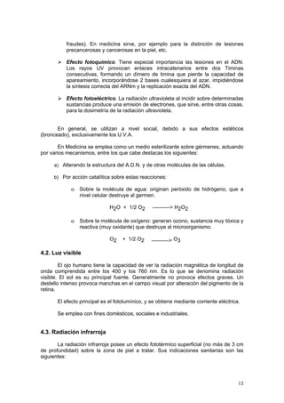 12
fraudes). En medicina sirve, por ejemplo para la distinción de lesiones
precancerosas y cancerosas en la piel, etc.
¾ Efecto fotoquímico. Tiene especial importancia las lesiones en el ADN.
Los rayos UV provocan enlaces intracatenarios entre dos Timinas
consecutivas, formando un dímero de timina que pierde la capacidad de
apareamiento, incorporándose 2 bases cualesquiera al azar, impidiéndose
la síntesis correcta del ARNm y la replicación exacta del ADN.
¾ Efecto fotoeléctrico. La radiación ultravioleta al incidir sobre determinadas
sustancias produce una emisión de electrones, que sirve, entre otras cosas,
para la dosimetría de la radiación ultravioleta.
En general, se utilizan a nivel social, debido a sus efectos estéticos
(bronceado), exclusivamente los U.V.A.
En Medicina se emplea como un medio esterilizante sobre gérmenes, actuando
por varios mecanismos, entre los que cabe destacas los siguientes:
a) Alterando la estructura del A.D.N. y de otras moléculas de las células.
b) Por acción catalítica sobre estas reacciones:
o Sobre la molécula de agua: originan peróxido de hidrógeno, que a
nivel celular destruye al germen.
H2O + 1/2 O2 ----------> H2O2
o Sobre la molécula de oxígeno: generan ozono, sustancia muy tóxica y
reactiva (muy oxidante) que destruye al microorganismo.
O2 + 1/2 O2 ----------> O3
4.2. Luz visible
El ojo humano tiene la capacidad de ver la radiación magnética de longitud de
onda comprendida entre los 400 y los 760 nm. Es lo que se denomina radiación
visible. El sol es su principal fuente. Generalmente no provoca efectos graves. Un
destello intenso provoca manchas en el campo visual por alteración del pigmento de la
retina.
El efecto principal es el fotolumínico, y se obtiene mediante corriente eléctrica.
Se emplea con fines domésticos, sociales e industriales.
4.3. Radiación infrarroja
La radiación infrarroja posee un efecto fototérmico superficial (no más de 3 cm
de profundidad) sobre la zona de piel a tratar. Sus indicaciones sanitarias son las
siguientes:
 