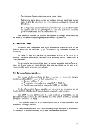 13
- Termoterapia, fundamentalmente por su efecto trófico.
- Fototerapia, como consecuencia de inactivar algunas sustancias tóxicas
sobre la piel (Ej. ictericia en los recién nacidos, destruye la molécula de
bilirrubina).
- En el diagnóstico, se emplea la termografía infrarroja, para la determinación
de procesos con alta o baja temperatura, y en otras cuestiones sanitarias
(en Medicina forense, para la data de la muerte).
Los infrarrojos también son capaces de depositar su energía en el interior de
los tejidos, y una exposición prolongada puede dar lugar a quemaduras.
4.4. Radiación Láser
El término láser corresponde a las siglas en inglés de “amplificación de luz por
emisión estimulada de radiación” (Light Amplification by Stimulated Emisión of
Radiation)
La radiación láser son rayos de haces paralelos y dirigidos. Se utiliza en la
industria, medicina (tratamientos dermatológicos, oculares, cirugía, odontología) y
comunicaciones.
En el material que recibe el haz láser, la energía absorbida se transforma en
calor, por lo que causa un efecto térmico. Los órganos críticos son los ojos y, en
menor medida, la piel (eritemas, quemaduras)
4.5. Campos electromagnéticos
Las ondas electromagnéticas de baja frecuencia se denominan campos
electromagnéticos (CEM) y según la OMS se clasifican en:
⇒ Campos estáticos (0 Hz)
⇒ Frecuencias extremadamente bajas (ELF) (> 0-300 Hz)
⇒ Radiofrecuencias (incluye microondas) (300Hz – 300 GHz)
En los últimos años, hemos asistido a un incremento sin precedente de las
fuentes de CEM utilizadas con fines individuales, industriales y comerciales.
Los CEM son una combinación de ondas eléctricas y magnéticas que se
desplazan simultáneamente. Su intensidad se denomina tensión o voltaje, y se mide
en voltios o kilovoltios por metro.
Todo aparato conectado a una red eléctrica aunque no esté encendido está
sometido a un campo eléctrico.
Los campos magnéticos se producen cuando hay cargas eléctricas en movimiento.
Su intensidad se mide en amperios, aunque se suele expresar en teslas.
 
