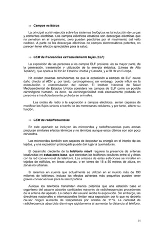 14
⇒ Campos estáticos
La principal acción ejercida sobre los sistemas biológicos es la inducción de cargas
y corrientes eléctricas. Los campos eléctricos estáticos son descargas eléctricas que
no penetran en el organismo, pero pueden percibirse por el movimiento del vello
cutáneo. A parte de las descargas eléctricas de campos electrostáticos potentes, no
parecen tener efectos apreciables para la salud.
⇒ CEM de frecuencias extremadamente bajas (ELF)
La exposición de las personas a los campos ELF proviene, en su mayor parte, de
la generación, transmisión y utilización de la energía eléctrica, (Líneas de Alta
Tensión), que opera a 60 Hz en Estados Unidos y Canadá, y a 50 Hz en Europa.
No existen pruebas convincentes de que la exposición a campos de ELF cause
daño directo al ADN y, por tanto, carcinogénesis; sin embargo, puede influir en la
estimulación o coestimulación del cáncer. El Instituto Nacional de Salud
Medioambiental de Estados Unidos considera los campos de ELF como un posible
carcinógeno humano, es decir, su carcinogenicidad está escasamente probada en
personas e insuficientemente probada en animales.
Las ondas de radio o la exposición a campos eléctricos, serían capaces de
modificar los flujos iónicos a través de las membranas celulares, y por tanto, alterar su
función.
⇒ CEM de radiofrecuencias
En este apartado se incluyen las microondas y radiofrecuencias pues ambas
producen similares efectos térmicos y no térmicos aunque estos últimos son aún poco
conocidos.
Las microondas también son capaces de depositar su energía en el interior de los
tejidos, y una exposición prolongada puede dar lugar a quemaduras.
El desarrollo creciente de la telefonía móvil requiere la presencia de antenas
localizadas en estaciones base, que conectan los teléfonos celulares entre sí y éstos
con la red convencional de telefonía. Las antenas de estas estaciones se instalan en
tejados de edificios, en áreas urbanas, o en torres de 15 a 50 metros de altura, en
zonas no urbanas.
Si tenemos en cuenta que actualmente se utilizan en el mundo más de 190
millones de teléfonos, incluso los efectos adversos más pequeños pueden tener
graves consecuencias para la salud pública.
Aunque los teléfonos transmiten menos potencia que una estación base el
organismo del usuario absorbe cantidades mayores de radiofrecuencias procedentes
de la antena del aparato. La cabeza del usuario recibe la exposición. Sin embargo, las
directrices nacionales e internacionales limitan esta exposición por lo que no debería
causar ningún aumento de temperatura por encima de 11ºC. La cantidad de
radiofrecuencia absorbida disminuye rápidamente al aumentar la distancia al teléfono.
 
