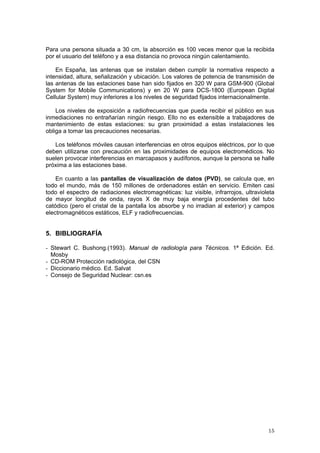 15
Para una persona situada a 30 cm, la absorción es 100 veces menor que la recibida
por el usuario del teléfono y a esa distancia no provoca ningún calentamiento.
En España, las antenas que se instalan deben cumplir la normativa respecto a
intensidad, altura, señalización y ubicación. Los valores de potencia de transmisión de
las antenas de las estaciones base han sido fijados en 320 W para GSM-900 (Global
System for Mobile Communications) y en 20 W para DCS-1800 (European Digital
Cellular System) muy inferiores a los niveles de seguridad fijados internacionalmente.
Los niveles de exposición a radiofrecuencias que pueda recibir el público en sus
inmediaciones no entrañarían ningún riesgo. Ello no es extensible a trabajadores de
mantenimiento de estas estaciones: su gran proximidad a estas instalaciones les
obliga a tomar las precauciones necesarias.
Los teléfonos móviles causan interferencias en otros equipos eléctricos, por lo que
deben utilizarse con precaución en las proximidades de equipos electromédicos. No
suelen provocar interferencias en marcapasos y audífonos, aunque la persona se halle
próxima a las estaciones base.
En cuanto a las pantallas de visualización de datos (PVD), se calcula que, en
todo el mundo, más de 150 millones de ordenadores están en servicio. Emiten casi
todo el espectro de radiaciones electromagnéticas: luz visible, infrarrojos, ultravioleta
de mayor longitud de onda, rayos X de muy baja energía procedentes del tubo
catódico (pero el cristal de la pantalla los absorbe y no irradian al exterior) y campos
electromagnéticos estáticos, ELF y radiofrecuencias.
5. BIBLIOGRAFÍA
- Stewart C. Bushong.(1993). Manual de radiología para Técnicos. 1ª Edición. Ed.
Mosby
- CD-ROM Protección radiológica, del CSN
- Diccionario médico. Ed. Salvat
- Consejo de Seguridad Nuclear: csn.es
 