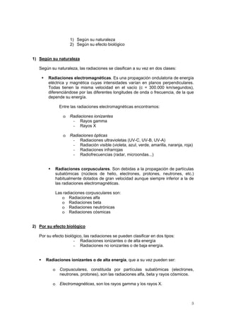 3
1) Según su naturaleza
2) Según su efecto biológico
1) Según su naturaleza
Según su naturaleza, las radiaciones se clasifican a su vez en dos clases:
ƒ Radiaciones electromagnéticas. Es una propagación ondulatoria de energía
eléctrica y magnética cuyas intensidades varían en planos perpendiculares.
Todas tienen la misma velocidad en el vacío (c = 300.000 km/segundos),
diferenciándose por las diferentes longitudes de onda o frecuencia, de la que
depende su energía.
Entre las radiaciones electromagnéticas encontramos:
o Radiaciones ionizantes
- Rayos gamma
- Rayos X
o Radiaciones ópticas
- Radiaciones ultravioletas (UV-C, UV-B, UV-A)
- Radiación visible (violeta, azul, verde, amarilla, naranja, roja)
- Radiaciones infrarrojas
- Radiofrecuencias (radar, microondas...)
ƒ Radiaciones corpusculares. Son debidas a la propagación de partículas
subatómicas (núcleos de helio, electrones, protones, neutrones, etc.)
habitualmente dotados de gran velocidad aunque siempre inferior a la de
las radiaciones electromagnéticas.
Las radiaciones corpusculares son:
o Radiaciones alfa
o Radiaciones beta
o Radiaciones neutrónicas
o Radiaciones cósmicas
2) Por su efecto biológico
Por su efecto biológico, las radiaciones se pueden clasificar en dos tipos:
- Radiaciones ionizantes o de alta energía
- Radiaciones no ionizantes o de baja energía.
ƒ Radiaciones ionizantes o de alta energía, que a su vez pueden ser:
o Corpusculares, constituida por partículas subatómicas (electrones,
neutrones, protones), son las radiaciones alfa, beta y rayos cósmicos.
o Electromagnéticas, son los rayos gamma y los rayos X.
 