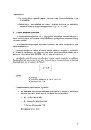5
corpusculares.
▪ Electromagnéticas: rayos X, rayos γ (gamma), zona de ambigüedad de rayos
X-rayos U-V.
▪ Corpusculares: son aquellas con masa y energía suficiente de ionización.
Podemos destacar las siguientes partículas: α, β-, β+, n, p, etc...
3.1. Ondas electromagnéticas
Las ondas electromagnéticas son la propagación de energía a través del vacío o
de un medio material, en forma de campos eléctricos y magnéticos perpendiculares y
oscilantes entre sí.
Las ondas electromagnéticas se corresponden con las zonas de frecuencia más
elevada del espectro.
Llamamos longitud de onda a la longitud de una oscilación completa, y frecuencia,
al número de oscilaciones por segundo. Las ondas electromagnéticas viajan por el
vacío a la velocidad de la luz 2.99792 x 108
m/s y se representa por c.
La radiación viaja formando paquetes discretos de energía o cuantos energéticos,
llamados fotones. La energía de un fotón depende de su frecuencia (o de su longitud
de onda), dada por la ecuación de Planck:
E = h . f
Donde:
E, energía
h, constante de Planck, 6.62618 x 10-34
Js
f, frecuencia, f = c / λ
Otras fórmulas de interés son las siguientes:
o La velocidad de cualquier cuerpo es igual al espacio dividido el tiempo que
tarda en recorrerlo, en el caso de las ondas electromagnéticas:
- v = c (velocidad de la luz)
- λ = espacio (longitud de onda)
- f = tiempo (frecuencia) (1/t).
Por ello podríamos decir:
 