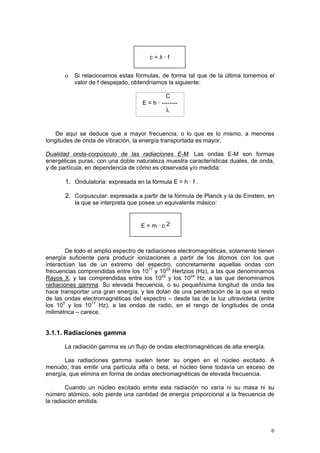 6
o Si relacionamos estas fórmulas, de forma tal que de la última tomemos el
valor de f despejado, obtendríamos la siguiente:
C
E = h · --------
λ
De aquí se deduce que a mayor frecuencia, o lo que es lo mismo, a menores
longitudes de onda de vibración, la energía transportada es mayor.
Dualidad onda-corpúsculo de las radiaciones E-M. Las ondas E-M son formas
energéticas puras, con una doble naturaleza muestra características duales, de onda,
y de partícula, en dependencia de cómo es observada y/o medida:
1. Ondulatoria: expresada en la fórmula E = h · f .
2. Corpuscular: expresada a partir de la fórmula de Planck y la de Einstein, en
la que se interpreta que posee un equivalente másico:
De todo el amplio espectro de radiaciones electromagnéticas, solamente tienen
energía suficiente para producir ionizaciones a partir de los átomos con los que
interactúan las de un extremo del espectro, concretamente aquellas ondas con
frecuencias comprendidas entre los 1017
y 1020
Hertzios (Hz), a las que denominamos
Rayos X, y las comprendidas entre los 1020
y los 1024
Hz, a las que denominamos
radiaciones gamma. Su elevada frecuencia, o su pequeñísima longitud de onda les
hace transportar una gran energía, y les dotan de una penetración de la que el resto
de las ondas electromagnéticas del espectro – desde las de la luz ultravioleta (entre
los 105
y los 1017
Hz), a las ondas de radio, en el rango de longitudes de onda
milimétrica – carece.
3.1.1. Radiaciones gamma
La radiación gamma es un flujo de ondas electromagnéticas de alta energía.
Las radiaciones gamma suelen tener su origen en el núcleo excitado. A
menudo, tras emitir una partícula alfa o beta, el núcleo tiene todavía un exceso de
energía, que elimina en forma de ondas electromagnéticas de elevada frecuencia.
Cuando un núcleo excitado emite esta radiación no varía ni su masa ni su
número atómico, solo pierde una cantidad de energía proporcional a la frecuencia de
la radiación emitida.
c = λ · f
E = m · c 2
 