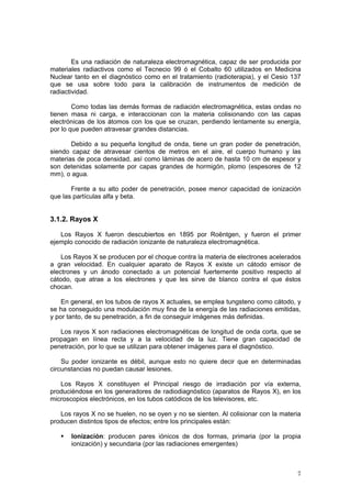 7
Es una radiación de naturaleza electromagnética, capaz de ser producida por
materiales radiactivos como el Tecnecio 99 ó el Cobalto 60 utilizados en Medicina
Nuclear tanto en el diagnóstico como en el tratamiento (radioterapia), y el Cesio 137
que se usa sobre todo para la calibración de instrumentos de medición de
radiactividad.
Como todas las demás formas de radiación electromagnética, estas ondas no
tienen masa ni carga, e interaccionan con la materia colisionando con las capas
electrónicas de los átomos con los que se cruzan, perdiendo lentamente su energía,
por lo que pueden atravesar grandes distancias.
Debido a su pequeña longitud de onda, tiene un gran poder de penetración,
siendo capaz de atravesar cientos de metros en el aire, el cuerpo humano y las
materias de poca densidad, así como láminas de acero de hasta 10 cm de espesor y
son detenidas solamente por capas grandes de hormigón, plomo (espesores de 12
mm), o agua.
Frente a su alto poder de penetración, posee menor capacidad de ionización
que las partículas alfa y beta.
3.1.2. Rayos X
Los Rayos X fueron descubiertos en 1895 por Roëntgen, y fueron el primer
ejemplo conocido de radiación ionizante de naturaleza electromagnética.
Los Rayos X se producen por el choque contra la materia de electrones acelerados
a gran velocidad. En cualquier aparato de Rayos X existe un cátodo emisor de
electrones y un ánodo conectado a un potencial fuertemente positivo respecto al
cátodo, que atrae a los electrones y que les sirve de blanco contra el que éstos
chocan.
En general, en los tubos de rayos X actuales, se emplea tungsteno como cátodo, y
se ha conseguido una modulación muy fina de la energía de las radiaciones emitidas,
y por tanto, de su penetración, a fin de conseguir imágenes más definidas.
Los rayos X son radiaciones electromagnéticas de longitud de onda corta, que se
propagan en línea recta y a la velocidad de la luz. Tiene gran capacidad de
penetración, por lo que se utilizan para obtener imágenes para el diagnóstico.
Su poder ionizante es débil, aunque esto no quiere decir que en determinadas
circunstancias no puedan causar lesiones.
Los Rayos X constituyen el Principal riesgo de irradiación por vía externa,
produciéndose en los generadores de radiodiagnóstico (aparatos de Rayos X), en los
microscopios electrónicos, en los tubos catódicos de los televisores, etc.
Los rayos X no se huelen, no se oyen y no se sienten. Al colisionar con la materia
producen distintos tipos de efectos; entre los principales están:
ƒ Ionización: producen pares iónicos de dos formas, primaria (por la propia
ionización) y secundaria (por las radiaciones emergentes)
 