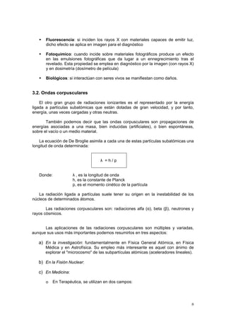 8
ƒ Fluorescencia: si inciden los rayos X con materiales capaces de emitir luz,
dicho efecto se aplica en imagen para el diagnóstico
ƒ Fotoquímico: cuando incide sobre materiales fotográficos produce un efecto
en las emulsiones fotográficas que da lugar a un ennegrecimiento tras el
revelado. Esta propiedad se emplea en diagnóstico por la imagen (con rayos X)
y en dosimetría (dosímetro de película)
ƒ Biológicos: si interactúan con seres vivos se manifiestan como daños.
3.2. Ondas corpusculares
El otro gran grupo de radiaciones ionizantes es el representado por la energía
ligada a partículas subatómicas que están dotadas de gran velocidad, y por tanto,
energía, unas veces cargadas y otras neutras.
También podemos decir que las ondas corpusculares son propagaciones de
energías asociadas a una masa, bien inducidas (artificiales), o bien espontáneas,
sobre el vacío o un medio material.
La ecuación de De Broglie asimila a cada una de estas partículas subatómicas una
longitud de onda determinada:
λ = h / p
Donde: λ , es la longitud de onda
h, es la constante de Planck
p, es el momento cinético de la partícula
La radiación ligada a partículas suele tener su origen en la inestabilidad de los
núcleos de determinados átomos.
Las radiaciones corpusculares son: radiaciones alfa (α), beta (β), neutrones y
rayos cósmicos.
Las aplicaciones de las radiaciones corpusculares son múltiples y variadas,
aunque sus usos más importantes podemos resumirlos en tres aspectos:
a) En la investigación: fundamentalmente en Física General Atómica, en Física
Médica y en Astrofísica. Su empleo más interesante es aquel con ánimo de
explorar el "microcosmo" de las subpartículas atómicas (aceleradores lineales).
b) En la Fisión Nuclear:
c) En Medicina:
o En Terapéutica, se utilizan en dos campos:
 
