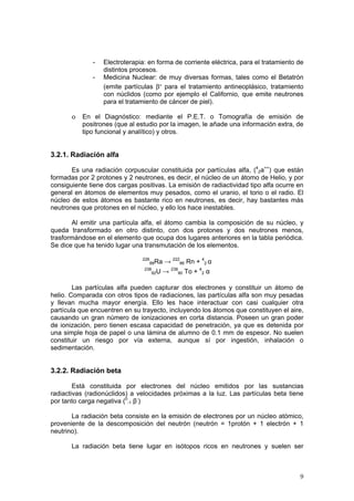 9
- Electroterapia: en forma de corriente eléctrica, para el tratamiento de
distintos procesos.
- Medicina Nuclear: de muy diversas formas, tales como el Betatrón
(emite partículas β- para el tratamiento antineoplásico, tratamiento
con núclidos (como por ejemplo el Californio, que emite neutrones
para el tratamiento de cáncer de piel).
o En el Diagnóstico: mediante el P.E.T. o Tomografía de emisión de
positrones (que al estudio por la imagen, le añade una información extra, de
tipo funcional y analítico) y otros.
3.2.1. Radiación alfa
Es una radiación corpuscular constituida por partículas alfa, (4
2a++
) que están
formadas por 2 protones y 2 neutrones, es decir, el núcleo de un átomo de Helio, y por
consiguiente tiene dos cargas positivas. La emisión de radiactividad tipo alfa ocurre en
general en átomos de elementos muy pesados, como el uranio, el torio o el radio. El
núcleo de estos átomos es bastante rico en neutrones, es decir, hay bastantes más
neutrones que protones en el núcleo, y ello los hace inestables.
Al emitir una partícula alfa, el átomo cambia la composición de su núcleo, y
queda transformado en otro distinto, con dos protones y dos neutrones menos,
trasformándose en el elemento que ocupa dos lugares anteriores en la tabla periódica.
Se dice que ha tenido lugar una transmutación de los elementos.
226
88Ra → 222
86 Rn + 4
2 α
238
92U → 238
90 To + 4
2 α
Las partículas alfa pueden capturar dos electrones y constituir un átomo de
helio. Comparada con otros tipos de radiaciones, las partículas alfa son muy pesadas
y llevan mucha mayor energía. Ello les hace interactuar con casi cualquier otra
partícula que encuentren en su trayecto, incluyendo los átomos que constituyen el aire,
causando un gran número de ionizaciones en corta distancia. Poseen un gran poder
de ionización, pero tienen escasa capacidad de penetración, ya que es detenida por
una simple hoja de papel o una lámina de alumno de 0.1 mm de espesor. No suelen
constituir un riesgo por vía externa, aunque sí por ingestión, inhalación o
sedimentación.
3.2.2. Radiación beta
Está constituida por electrones del núcleo emitidos por las sustancias
radiactivas (radionúclidos) a velocidades próximas a la luz. Las partículas beta tiene
por tanto carga negativa (0
-1 β-
)
La radiación beta consiste en la emisión de electrones por un núcleo atómico,
proveniente de la descomposición del neutrón (neutrón = 1protón + 1 electrón + 1
neutrino).
La radiación beta tiene lugar en isótopos ricos en neutrones y suelen ser
 