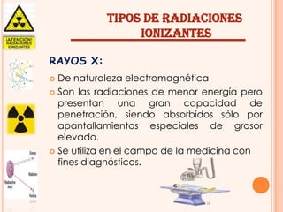 TIPOS DE RADIACIONES
IONIZANTES
RAYOS X:
De naturaleza electromagnética
 Son las radiaciones de menor energía pero
presentan una gran capacidad de
penetración, siendo absorbidos sólo por
apantallamientos especiales de grosor
elevado.
 Se utiliza en el campo de la medicina con
fines diagnósticos.


 