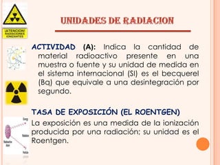 ACTIVIDAD (A): Indica la cantidad de
material radioactivo presente en una
muestra o fuente y su unidad de medida en
el sistema internacional (SI) es el becquerel
(Bq) que equivale a una desintegración por
segundo.
TASA DE EXPOSICIÓN (EL ROENTGEN)
La exposición es una medida de la ionización
producida por una radiación; su unidad es el
Roentgen.

 