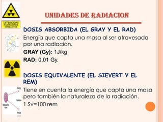 DOSIS ABSORBIDA (EL GRAY Y EL RAD)
Energía que capta una masa al ser atravesada
por una radiación.
GRAY (Gy): 1J/kg
RAD: 0,01 Gy.
DOSIS EQUIVALENTE (EL SIEVERT Y EL
REM)
Tiene en cuenta la energía que capta una masa
pero también la naturaleza de la radiación.
1 Sv=100 rem

 