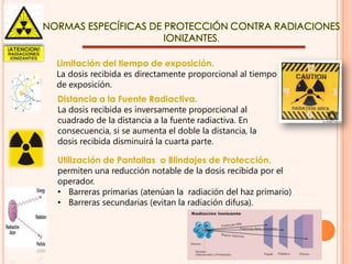 NORMAS ESPECÍFICAS DE PROTECCIÓN CONTRA RADIACIONES
IONIZANTES.
Limitación del tiempo de exposición.
La dosis recibida es directamente proporcional al tiempo
de exposición.

Distancia a la Fuente Radiactiva.
La dosis recibida es inversamente proporcional al
cuadrado de la distancia a la fuente radiactiva. En
consecuencia, si se aumenta el doble la distancia, la
dosis recibida disminuirá la cuarta parte.
Utilización de Pantallas o Blindajes de Protección.
permiten una reducción notable de la dosis recibida por el
operador.
• Barreras primarias (atenúan la radiación del haz primario)
• Barreras secundarias (evitan la radiación difusa).

 