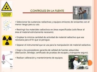 CONTROLES EN LA FUENTE

• Seleccionar las sustancias radiactivas y equipos emisores de ionizantes con el
menor riesgo para su uso.
• Restringir los materiales radiactivos en áreas especificadas (solo llevar al
área el material estrictamente necesario).
• Emplear la mínima cantidad de actividad de material radiactivo que sea
necesaria para el fin que se persigue.
• Separar el instrumental que se usa para la manipulación de material radiactivo.
• Exigir a los proveedores garantía de calidad de fuentes adquiridas
(fabricación, blindaje, certificado de pruebas de escapes y transporte seguro).
• Realizar calibración y mantenimiento de equipos.

 