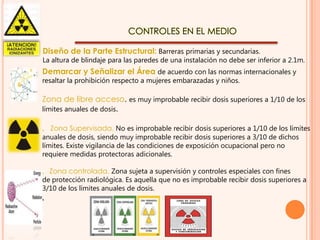 CONTROLES EN EL MEDIO
Diseño de la Parte Estructural: Barreras primarias y secundarias.

La altura de blindaje para las paredes de una instalación no debe ser inferior a 2.1m.

Demarcar y Señalizar el Área de acuerdo con las normas internacionales y
resaltar la prohibición respecto a mujeres embarazadas y niños.

Zona de libre acceso. es muy improbable recibir dosis superiores a 1/10 de los
límites anuales de dosis.
‚ Zona Supervisada. No es improbable recibir dosis superiores a 1/10 de los límites
anuales de dosis, siendo muy improbable recibir dosis superiores a 3/10 de dichos
límites. Existe vigilancia de las condiciones de exposición ocupacional pero no
requiere medidas protectoras adicionales.

‚ Zona controlada. Zona sujeta a supervisión y controles especiales con fines
de protección radiológica. Es aquella que no es improbable recibir dosis superiores a
3/10 de los límites anuales de dosis.

‚

 