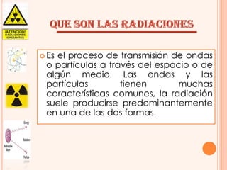  Es

el proceso de transmisión de ondas
o partículas a través del espacio o de
algún medio. Las ondas y las
partículas
tienen
muchas
características comunes, la radiación
suele producirse predominantemente
en una de las dos formas.

 