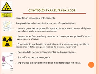CONTROLES PARA EL TRABAJADOR
•

Capacitación, inducción y entrenamiento.

•

Riesgos de las radiaciones ionizantes y sus efectos biológicos.

•

‚ Normas generales de protección y precauciones a tomar durante el régimen
normal de trabajo y en caso de accidente.

•

‚ Normas específicas, medios y métodos de trabajo para su protección en las
operaciones a efectuar.

•

‚ Conocimiento y utilización de los instrumentos de detección y medida de
radiaciones y de los equipos y medios de protección personal.

•

‚ Necesidad de efectuar reconocimientos médicos periódicos.

•

‚ Actuación en caso de emergencia.

•

‚ Importancia del cumplimiento de las medidas técnicas y médicas.

 