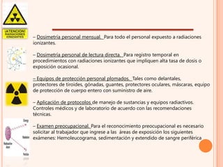 – Dosimetría personal mensual. Para todo el personal expuesto a radiaciones
ionizantes.
– Dosimetría personal de lectura directa. Para registro temporal en
procedimientos con radiaciones ionizantes que impliquen alta tasa de dosis o
exposición ocasional.
– Equipos de protección personal plomados. Tales como delantales,
protectores de tiroides, gónadas, guantes, protectores oculares, máscaras, equipo
de protección de cuerpo entero con suministro de aire.

– Aplicación de protocolos de manejo de sustancias y equipos radiactivos.
Controles médicos y de laboratorio de acuerdo con las recomendaciones
técnicas.
– Examen preocupacional. Para el reconocimiento preocupacional es necesario
solicitar al trabajador que ingrese a las áreas de exposición los siguientes
exámenes: Hemoleucograma, sedimentación y extendido de sangre periférica

 