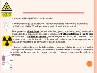 – Examen médico periódico: serán anuales.
− Cuando el riesgo de exposición a radiación ionizante sea próximo al promedio
del límite permisible 20 mSv por año, la periodicidad será semestral.

Si se presentan alteraciones (neutropenia, leucopenia, trombocitopenia) se retirará al
trabajador de la exposición al riesgo y se hará control hematológico a los 25 días.
Si transcurrido un mes el análisis hematológico es normal, el trabajador podrá
regresar a su sitio de trabajo; de lo contrario deberá mantener separado de la
exposición hasta tanto se normalice su cuadro hemático.
– Examen médico de retiro: Se debe realizar el examen médico de retiro en el cual se
consigne los hallazgos clínicos, los exámenes de laboratorio realizados al momento
de retiro de la empresa, bien sea por pensión o porque cese el nexo laboral con la
empresa.

 