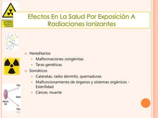 Efectos En La Salud Por Exposición A
Radiaciones Ionizantes





Hereditarios
 Malformaciones congénitas
 Taras genéticas
Somáticos
 Cataratas, radio dermitis, quemaduras
 Malfuncionamiento de órganos y sistemas orgánicos Esterilidad
 Cáncer, muerte

 