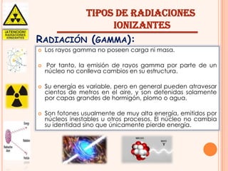 TIPOS DE RADIACIONES
IONIZANTES
RADIACIÓN (GAMMA):


Los rayos gamma no poseen carga ni masa.



Por tanto, la emisión de rayos gamma por parte de un
núcleo no conlleva cambios en su estructura.





Su energía es variable, pero en general pueden atravesar
cientos de metros en el aire, y son detenidas solamente
por capas grandes de hormigón, plomo o agua.
Son fotones usualmente de muy alta energía, emitidos por
núcleos inestables u otros procesos. El núcleo no cambia
su identidad sino que únicamente pierde energía.

 