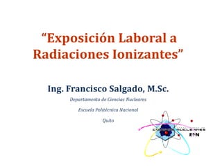 “Exposición Laboral a
Radiaciones Ionizantes”
Ing. Francisco Salgado, M.Sc.
Departamento de Ciencias Nucleares
Escuela Politécnica Nacional
Quito
 