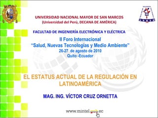 UNIVERSIDAD NACIONAL MAYOR DE SAN MARCOS (Universidad del Perú, DECANA DE AMÉRICA) FACULTAD DE INGENIERÍA ELECTRÓNICA Y ELÉCTRICA II Foro Internacional “Salud, Nuevas Tecnologías y Medio Ambiente” 26-27  de agosto de 2010 Quito -Ecuador   EL ESTATUS ACTUAL DE LA REGULACIÓN EN  LATINOAMÉRICA MAG. ING. VÍCTOR CRUZ ORNETTA 