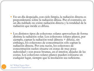  En un día despejado, con cielo limpio, la radiación directa es
        preponderante sobre la radiación difusa. Por el contrario, en
        un día nublado no existe radiación directa y la totalidad de la
        radiación que incide es difusa.

      Los distintos tipos de colectores solares aprovechan de forma
        distinta la radiación solar. Los colectores solares planos, por
        ejemplo, captan la radiación total (directa + difusa), sin
        embargo, los colectores de concentración sólo captan la
        radiación directa. Por esta razón, los colectores de
        concentración suelen situarse en zonas de muy poca
        nubosidad y con pocas brumas, en el interior, alejadas de las
        costas. Los colectores solares planos pueden colocarse en
        cualquier lugar, siempre que la insolación sea suficiente.

     Lic° William Vegazo Muro
11   educador230167@gmail.com
 