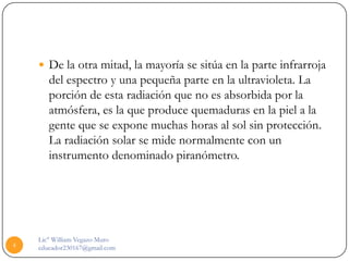  De la otra mitad, la mayoría se sitúa en la parte infrarroja
       del espectro y una pequeña parte en la ultravioleta. La
       porción de esta radiación que no es absorbida por la
       atmósfera, es la que produce quemaduras en la piel a la
       gente que se expone muchas horas al sol sin protección.
       La radiación solar se mide normalmente con un
       instrumento denominado piranómetro.




    Lic° William Vegazo Muro
4   educador230167@gmail.com
 