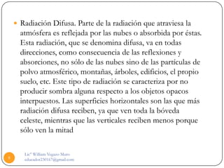  Radiación Difusa. Parte de la radiación que atraviesa la
      atmósfera es reflejada por las nubes o absorbida por éstas.
      Esta radiación, que se denomina difusa, va en todas
      direcciones, como consecuencia de las reflexiones y
      absorciones, no sólo de las nubes sino de las partículas de
      polvo atmosférico, montañas, árboles, edificios, el propio
      suelo, etc. Este tipo de radiación se caracteriza por no
      producir sombra alguna respecto a los objetos opacos
      interpuestos. Las superficies horizontales son las que más
      radiación difusa reciben, ya que ven toda la bóveda
      celeste, mientras que las verticales reciben menos porque
      sólo ven la mitad

       Lic° William Vegazo Muro
8      educador230167@gmail.com
 