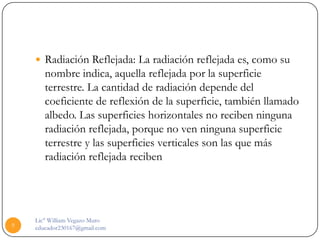  Radiación Reflejada: La radiación reflejada es, como su
       nombre indica, aquella reflejada por la superficie
       terrestre. La cantidad de radiación depende del
       coeficiente de reflexión de la superficie, también llamado
       albedo. Las superficies horizontales no reciben ninguna
       radiación reflejada, porque no ven ninguna superficie
       terrestre y las superficies verticales son las que más
       radiación reflejada reciben




    Lic° William Vegazo Muro
9   educador230167@gmail.com
 