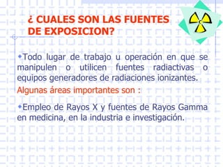 ¿ CUALES SON LAS FUENTES
DE EXPOSICION?
Todo lugar de trabajo u operación en que se
manipulen o utilicen fuentes radiactivas o
equipos generadores de radiaciones ionizantes.
Algunas áreas importantes son :
Empleo de Rayos X y fuentes de Rayos Gamma
en medicina, en la industria e investigación.
 