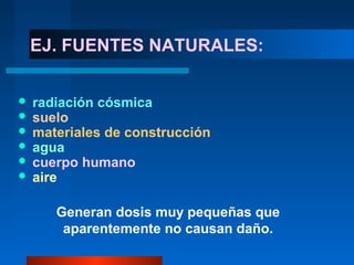 EJ. FUENTES NATURALES:


   radiación cósmica
   suelo
   materiales de construcción
   agua
   cuerpo humano
   aire

       Generan dosis muy pequeñas que
        aparentemente no causan daño.
 