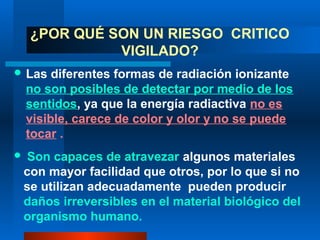 ¿POR QUÉ SON UN RIESGO CRITICO
               VIGILADO?
 Las    diferentes formas de radiación ionizante
    no son posibles de detectar por medio de los
    sentidos, ya que la energía radiactiva no es
    visible, carece de color y olor y no se puede
    tocar .
    Son capaces de atravezar algunos materiales
    con mayor facilidad que otros, por lo que si no
    se utilizan adecuadamente pueden producir
    daños irreversibles en el material biológico del
    organismo humano.
 