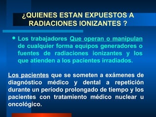 ¿QUIENES ESTAN EXPUESTOS A
     RADIACIONES IONIZANTES ?

  Los trabajadores Que operan o manipulan
   de cualquier forma equipos generadores o
   fuentes de radiaciones ionizantes y los
   que atienden a los pacientes irradiados.

Los pacientes que se someten a exámenes de
diagnóstico médico y dental a repetición
durante un período prolongado de tiempo y los
pacientes con tratamiento médico nuclear u
oncológico.
 