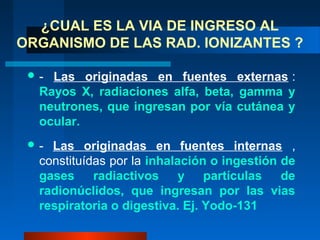 ¿CUAL ES LA VIA DE INGRESO AL
ORGANISMO DE LAS RAD. IONIZANTES ?

 - Las originadas en fuentes externas :
  Rayos X, radiaciones alfa, beta, gamma y
  neutrones, que ingresan por vía cutánea y
  ocular.
 - Las originadas en fuentes internas ,
  constituídas por la inhalación o ingestión de
  gases     radiactivos     y partículas     de
  radionúclidos, que ingresan por las vias
  respiratoria o digestiva. Ej. Yodo-131
 