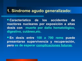 1. Síndrome agudo generalizado:

Característico   de los accidentes de
reactores nucleares por exposición a altas
dosis con muerte por daño hematológico,
digestivo, cutáneo,etc.
En   dosis entre 100 a 700 rems puede
presentarse supervivencia y recuperación,
pero es de esperar complicaciones futuras.
 