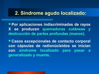 2. Síndrome agudo localizado:

Por  aplicaciones indiscriminadas de rayos
X se producen quemaduras cutáneas y
destrucción de partes profundas (manos).
Casos   excepcionales de contacto corporal
con cápsulas de radionúcleidos se inician
con síndrome localizado para pasar a
generalizado y muerte.
 