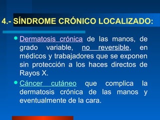 4.- SÍNDROME CRÓNICO LOCALIZADO:

   Dermatosis   crónica de las manos, de
    grado variable, no reversible, en
    médicos y trabajadores que se exponen
    sin protección a los haces directos de
    Rayos X.
   Cáncer cutáneo       que complica la
    dermatosis crónica de las manos y
    eventualmente de la cara.
 