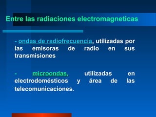 Entre las radiaciones electromagneticas


  - ondas de radiofrecuencia, utilizadas por
             radiofrecuencia
  las   emisoras     de  radio      en   sus
  transmisiones

  -     microondas,   utilizadas          en
  electrodomésticos y área de            las
  telecomunicaciones.
 