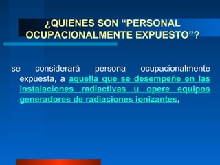 ¿QUIENES SON “PERSONAL
   OCUPACIONALMENTE EXPUESTO”?


se    considerará   persona    ocupacionalmente
  expuesta, a aquella que se desempeñe en las
  instalaciones radiactivas u opere equipos
  generadores de radiaciones ionizantes,
 