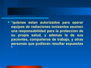    "quienes estan autorizados para operar
    equipos de radiaciones ionizantes asumen
    una responsabilidad para la proteccion de
    su propia salud, y ademas la de sus
    pacientes, compañeros de trabajo, y otras
    personas que pudieran resultar expuestas
    "
 