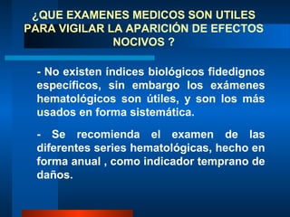 ¿QUE EXAMENES MEDICOS SON UTILES
PARA VIGILAR LA APARICIÓN DE EFECTOS
              NOCIVOS ?

 - No existen índices biológicos fidedignos
 específicos, sin embargo los exámenes
 hematológicos son útiles, y son los más
 usados en forma sistemática.
 - Se recomienda el examen de las
 diferentes series hematológicas, hecho en
 forma anual , como indicador temprano de
 daños.
 