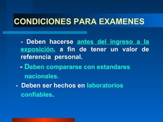CONDICIONES PARA EXAMENES

 - Deben hacerse antes del ingreso a la
 exposición, a fin de tener un valor de
 referencia personal.
 - Deben compararse con estandares
   nacionales.
- Deben ser hechos en laboratorios
  confiables.
 
