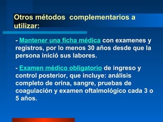 Otros métodos complementarios a
utilizar:
- Mantener una ficha médica con examenes y
registros, por lo menos 30 años desde que la
persona inició sus labores.
- Examen médico obligatorio de ingreso y
control posterior, que incluye: análisis
completo de orina, sangre, pruebas de
coagulación y examen oftalmológico cada 3 o
5 años.
 