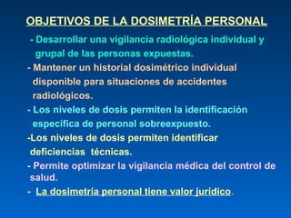 OBJETIVOS DE LA DOSIMETRÍA PERSONAL
 - Desarrollar una vigilancia radiológica individual y
   grupal de las personas expuestas.
- Mantener un historial dosimétrico individual
  disponible para situaciones de accidentes
  radiológicos.
- Los niveles de dosis permiten la identificación
  específica de personal sobreexpuesto.
-Los niveles de dosis permiten identificar
 deficiencias técnicas.
- Permite optimizar la vigilancia médica del control de
 salud.
- La dosimetría personal tiene valor jurídico.
 