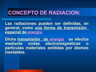 CONCEPTO DE RADIACION:
Las radiaciones pueden ser definidas, en
general, como una forma de transmisión
espacial de energía.
Dicha transmisión de energía se efectúa
mediante ondas electromagnéticas o
partículas materiales emitidas por átomos
inestables.
 