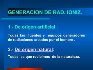 GENERACION DE RAD. IONIZ.

1.- De origen artificial :
Todas las fuentes y equipos generadores
de radiaciones creados por el hombre .

2.- De origen natural:
Todas las que recibimos de la naturaleza.
 